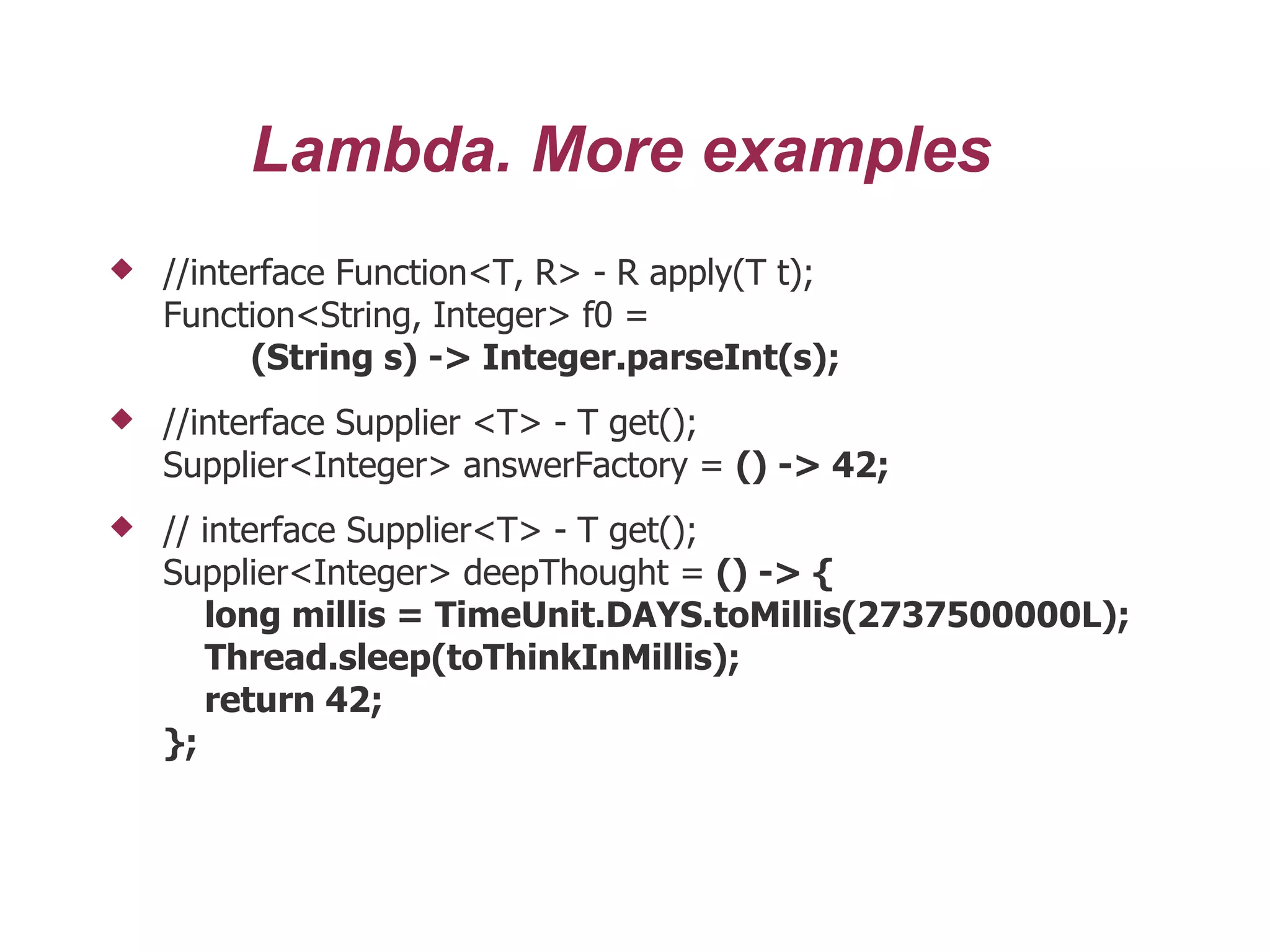 Lambda. More examples
 //interface Function<T, R> - R apply(T t);
Function<String, Integer> f0 =
(String s) -> Integer.parseInt(s);
 //interface Supplier <T> - T get();
Supplier<Integer> answerFactory = () -> 42;
 // interface Supplier<T> - T get();
Supplier<Integer> deepThought = () -> {
long millis = TimeUnit.DAYS.toMillis(2737500000L);
Thread.sleep(toThinkInMillis);
return 42;
};
 