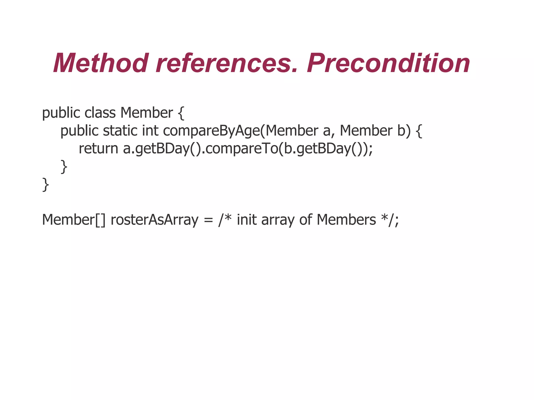 Method references. Precondition
public class Member {
public static int compareByAge(Member a, Member b) {
return a.getBDay().compareTo(b.getBDay());
}
}
Member[] rosterAsArray = /* init array of Members */;
 