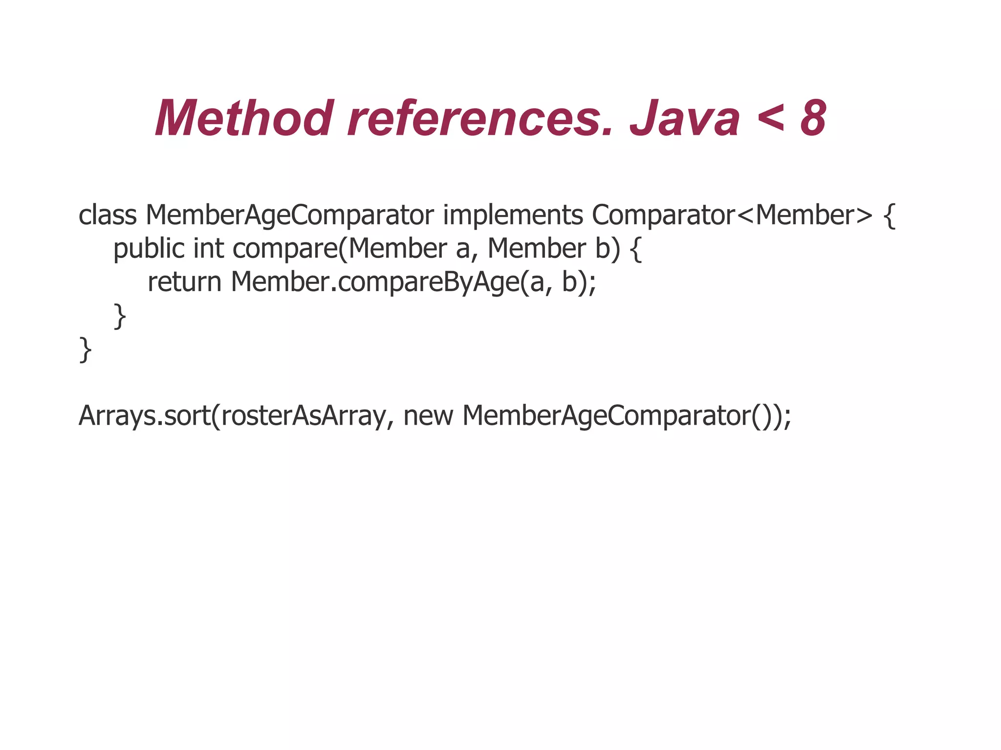 Method references. Java < 8
class MemberAgeComparator implements Comparator<Member> {
public int compare(Member a, Member b) {
return Member.compareByAge(a, b);
}
}
Arrays.sort(rosterAsArray, new MemberAgeComparator());
 