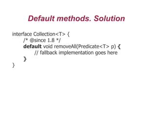 Default methods. Solution
interface Collection<T> {
/* @since 1.8 */
default void removeAll(Predicate<T> p) {
// fallback implementation goes here
}
}
 