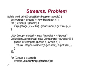 Streams. Problem
public void printGroups(List<People> people) {
Set<Group> groups = new HashSet<>();
for (Person p : people) {
if (p.getAge() >= 65) groups.add(p.getGroup());
}
List<Group> sorted = new ArrayList <>(groups);
Collections.sort(sorted, new Comparator <Group>() {
public int compare (Group a, Group b) {
return Integer.compare(a.getSize(), b.getSize());
}
});
for (Group g : sorted)
System.out.println(g.getName());
}
 