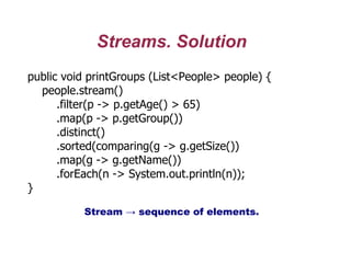 Streams. Solution
public void printGroups (List<People> people) {
people.stream()
.filter(p -> p.getAge() > 65)
.map(p -> p.getGroup())
.distinct()
.sorted(comparing(g -> g.getSize())
.map(g -> g.getName())
.forEach(n -> System.out.println(n));
}
Stream → sequence of elements.
 