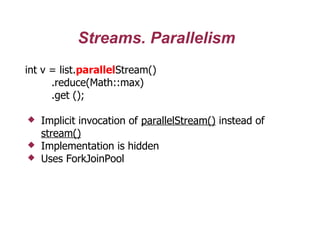 Streams. Parallelism
int v = list.parallelStream()
.reduce(Math::max)
.get ();
 Implicit invocation of parallelStream() instead of
stream()
 Implementation is hidden
 Uses ForkJoinPool
 