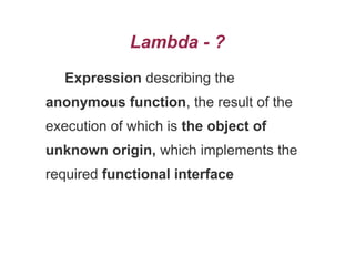 Lambda - ?
Expression describing the
anonymous function, the result of the
execution of which is the object of
unknown origin, which implements the
required functional interface
 