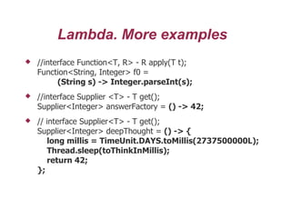 Lambda. More examples
 //interface Function<T, R> - R apply(T t);
Function<String, Integer> f0 =
(String s) -> Integer.parseInt(s);
 //interface Supplier <T> - T get();
Supplier<Integer> answerFactory = () -> 42;
 // interface Supplier<T> - T get();
Supplier<Integer> deepThought = () -> {
long millis = TimeUnit.DAYS.toMillis(2737500000L);
Thread.sleep(toThinkInMillis);
return 42;
};
 