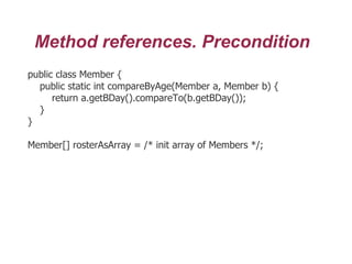 Method references. Precondition
public class Member {
public static int compareByAge(Member a, Member b) {
return a.getBDay().compareTo(b.getBDay());
}
}
Member[] rosterAsArray = /* init array of Members */;
 