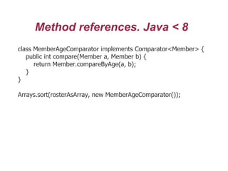 Method references. Java < 8
class MemberAgeComparator implements Comparator<Member> {
public int compare(Member a, Member b) {
return Member.compareByAge(a, b);
}
}
Arrays.sort(rosterAsArray, new MemberAgeComparator());
 