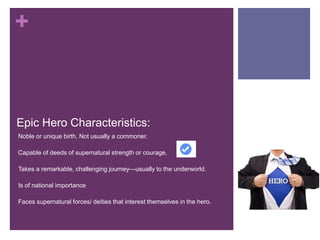 +
Epic Hero Characteristics:
•Noble or unique birth. Not usually a commoner.
•Capable of deeds of supernatural strength or courage.
•Takes a remarkable, challenging journey—usually to the underworld.
•Is of national importance
•Faces supernatural forces/ deities that interest themselves in the hero.
 