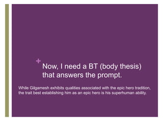 +
Now, I need a BT (body thesis)
that answers the prompt.
While Gilgamesh exhibits qualities associated with the epic hero tradition,
the trait best establishing him as an epic hero is his superhuman ability.
 