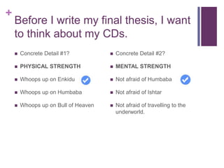 +
Before I write my final thesis, I want
to think about my CDs.
 Concrete Detail #1?
 PHYSICAL STRENGTH
 Whoops up on Enkidu
 Whoops up on Humbaba
 Whoops up on Bull of Heaven
 Concrete Detail #2?
 MENTAL STRENGTH
 Not afraid of Humbaba
 Not afraid of Ishtar
 Not afraid of travelling to the
underworld.
 
