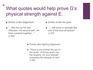 +
What quotes would help prove G’s
physical strength against E.
 Enkidu is like Gilgamesh.
 “…like him as his own
reflection, his second self…let
them contend together…”
(1.62)
 Enkidu after fighting Gilgamesh:
 “There is not another like you in
the world…Enlil has given you
the kingship, for your strength
surpasses the strength of men”
(1.69)
 Enkidu is like the gods.
 “…will come in strength like
one of the host of heaven”
(1.67)
 
