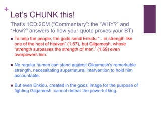 +
Let’s CHUNK this!
 To help the people, the gods send Enkidu “…in strength like
one of the host of heaven” (1.67), but Gilgamesh, whose
“strength surpasses the strength of men,” (1.69) even
overpowers him.
 No regular human can stand against Gilgamesh’s remarkable
strength, necessitating supernatural intervention to hold him
accountable.
 But even Enkidu, created in the gods’ image for the purpose of
fighting Gilgamesh, cannot defeat the powerful king.
That’s 1CD:2CM (“Commentary”: the “WHY?” and
“How?” answers to how your quote proves your BT)
 