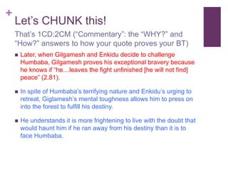+
Let’s CHUNK this!
 Later, when Gilgamesh and Enkidu decide to challenge
Humbaba, Gilgamesh proves his exceptional bravery because
he knows if “he…leaves the fight unfinished [he will not find]
peace” (2.81).
 In spite of Humbaba’s terrifying nature and Enkidu’s urging to
retreat, Giglamesh’s mental toughness allows him to press on
into the forest to fulfill his destiny.
 He understands it is more frightening to live with the doubt that
would haunt him if he ran away from his destiny than it is to
face Humbaba.
That’s 1CD:2CM (“Commentary”: the “WHY?” and
“How?” answers to how your quote proves your BT)
 