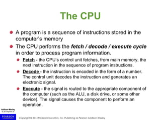 Copyright © 2015 Pearson Education, Inc. Publishing as Pearson Addison-Wesley
The CPU
A program is a sequence of instructions stored in the
computer’s memory
The CPU performs the fetch / decode / execute cycle
in order to process program information.
Fetch - the CPU’s control unit fetches, from main memory, the
next instruction in the sequence of program instructions.
Decode - the instruction is encoded in the form of a number.
The control unit decodes the instruction and generates an
electronic signal.
Execute - the signal is routed to the appropriate component of
the computer (such as the ALU, a disk drive, or some other
device). The signal causes the component to perform an
operation.
 