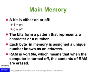 Copyright © 2015 Pearson Education, Inc. Publishing as Pearson Addison-Wesley
Main Memory
A bit is either on or off:
1 = on
0 = off
The bits form a pattern that represents a
character or a number.
Each byte in memory is assigned a unique
number known as an address.
RAM is volatile, which means that when the
computer is turned off, the contents of RAM
are erased.
 
