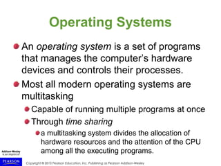 Copyright © 2015 Pearson Education, Inc. Publishing as Pearson Addison-Wesley
Operating Systems
An operating system is a set of programs
that manages the computer’s hardware
devices and controls their processes.
Most all modern operating systems are
multitasking
Capable of running multiple programs at once
Through time sharing
a multitasking system divides the allocation of
hardware resources and the attention of the CPU
among all the executing programs.
 