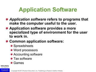 Copyright © 2015 Pearson Education, Inc. Publishing as Pearson Addison-Wesley
Application Software
Application software refers to programs that
make the computer useful to the user.
Application software provides a more
specialized type of environment for the user
to work in.
Common application software:
Spreadsheets
Word processors
Accounting software
Tax software
Games
 