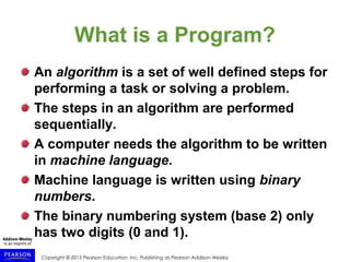 Copyright © 2015 Pearson Education, Inc. Publishing as Pearson Addison-Wesley
What is a Program?
An algorithm is a set of well defined steps for
performing a task or solving a problem.
The steps in an algorithm are performed
sequentially.
A computer needs the algorithm to be written
in machine language.
Machine language is written using binary
numbers.
The binary numbering system (base 2) only
has two digits (0 and 1).
 
