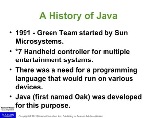 Copyright © 2015 Pearson Education, Inc. Publishing as Pearson Addison-Wesley
A History of Java
• 1991 - Green Team started by Sun
Microsystems.
• *7 Handheld controller for multiple
entertainment systems.
• There was a need for a programming
language that would run on various
devices.
• Java (first named Oak) was developed
for this purpose.
 