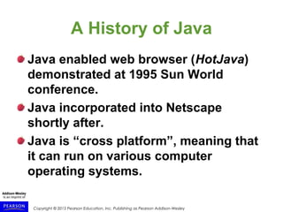 Copyright © 2015 Pearson Education, Inc. Publishing as Pearson Addison-Wesley
A History of Java
Java enabled web browser (HotJava)
demonstrated at 1995 Sun World
conference.
Java incorporated into Netscape
shortly after.
Java is “cross platform”, meaning that
it can run on various computer
operating systems.
 