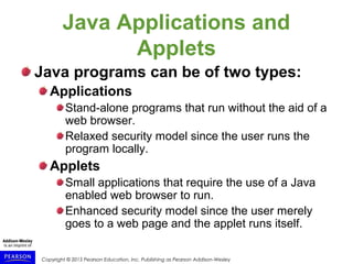 Copyright © 2015 Pearson Education, Inc. Publishing as Pearson Addison-Wesley
Java Applications and
Applets
Java programs can be of two types:
Applications
Stand-alone programs that run without the aid of a
web browser.
Relaxed security model since the user runs the
program locally.
Applets
Small applications that require the use of a Java
enabled web browser to run.
Enhanced security model since the user merely
goes to a web page and the applet runs itself.
 