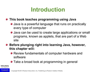 Copyright © 2015 Pearson Education, Inc. Publishing as Pearson Addison-Wesley
Introduction
This book teaches programming using Java
Java is a powerful language that runs on practically
every type of computer
Java can be used to create large applications or small
programs, known as applets, that are part of a Web
site
Before plunging right into learning Java, however,
this chapter will:
Review fundamentals of computer hardware and
software
Take a broad look at programming in general
 