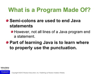 Copyright © 2015 Pearson Education, Inc. Publishing as Pearson Addison-Wesley
What is a Program Made Of?
Semi-colons are used to end Java
statements
However, not all lines of a Java program end
a statement.
Part of learning Java is to learn where
to properly use the punctuation.
 