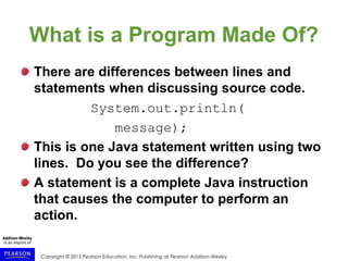 Copyright © 2015 Pearson Education, Inc. Publishing as Pearson Addison-Wesley
What is a Program Made Of?
There are differences between lines and
statements when discussing source code.
System.out.println(
message);
This is one Java statement written using two
lines. Do you see the difference?
A statement is a complete Java instruction
that causes the computer to perform an
action.
 