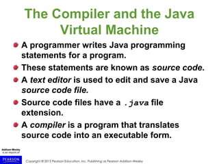 Copyright © 2015 Pearson Education, Inc. Publishing as Pearson Addison-Wesley
The Compiler and the Java
Virtual Machine
A programmer writes Java programming
statements for a program.
These statements are known as source code.
A text editor is used to edit and save a Java
source code file.
Source code files have a .java file
extension.
A compiler is a program that translates
source code into an executable form.
 