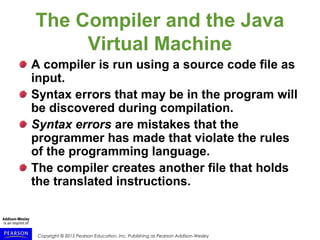 Copyright © 2015 Pearson Education, Inc. Publishing as Pearson Addison-Wesley
The Compiler and the Java
Virtual Machine
A compiler is run using a source code file as
input.
Syntax errors that may be in the program will
be discovered during compilation.
Syntax errors are mistakes that the
programmer has made that violate the rules
of the programming language.
The compiler creates another file that holds
the translated instructions.
 