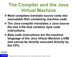 Copyright © 2015 Pearson Education, Inc. Publishing as Pearson Addison-Wesley
The Compiler and the Java
Virtual Machine
Most compilers translate source code into
executable files containing machine code.
The Java compiler translates a Java source
file into a file that contains byte code
instructions.
Byte code instructions are the machine
language of the Java Virtual Machine (JVM)
and cannot be directly executed directly by
the CPU.
 