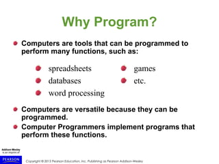 Copyright © 2015 Pearson Education, Inc. Publishing as Pearson Addison-Wesley
Why Program?
Computers are tools that can be programmed to
perform many functions, such as:
Computers are versatile because they can be
programmed.
Computer Programmers implement programs that
perform these functions.
spreadsheets
databases
word processing
games
etc.
 