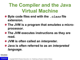 Copyright © 2015 Pearson Education, Inc. Publishing as Pearson Addison-Wesley
The Compiler and the Java
Virtual Machine
Byte code files end with the .class file
extension.
The JVM is a program that emulates a micro-
processor.
The JVM executes instructions as they are
read.
JVM is often called an interpreter.
Java is often referred to as an interpreted
language.
 