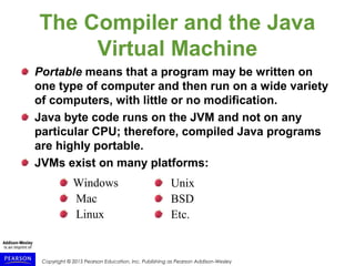 Copyright © 2015 Pearson Education, Inc. Publishing as Pearson Addison-Wesley
The Compiler and the Java
Virtual Machine
Portable means that a program may be written on
one type of computer and then run on a wide variety
of computers, with little or no modification.
Java byte code runs on the JVM and not on any
particular CPU; therefore, compiled Java programs
are highly portable.
JVMs exist on many platforms:
Unix
BSD
Etc.
Windows
Mac
Linux
 
