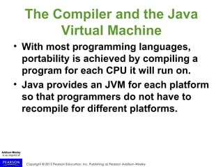 Copyright © 2015 Pearson Education, Inc. Publishing as Pearson Addison-Wesley
The Compiler and the Java
Virtual Machine
• With most programming languages,
portability is achieved by compiling a
program for each CPU it will run on.
• Java provides an JVM for each platform
so that programmers do not have to
recompile for different platforms.
 