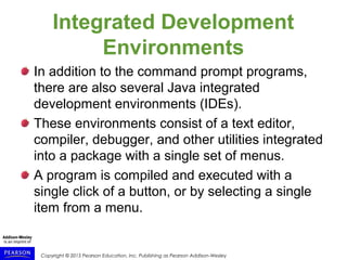 Copyright © 2015 Pearson Education, Inc. Publishing as Pearson Addison-Wesley
Integrated Development
Environments
In addition to the command prompt programs,
there are also several Java integrated
development environments (IDEs).
These environments consist of a text editor,
compiler, debugger, and other utilities integrated
into a package with a single set of menus.
A program is compiled and executed with a
single click of a button, or by selecting a single
item from a menu.
 