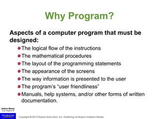 Copyright © 2015 Pearson Education, Inc. Publishing as Pearson Addison-Wesley
Why Program?
Aspects of a computer program that must be
designed:
The logical flow of the instructions
The mathematical procedures
The layout of the programming statements
The appearance of the screens
The way information is presented to the user
The program’s “user friendliness”
Manuals, help systems, and/or other forms of written
documentation.
 