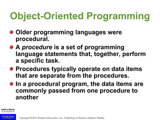 Copyright © 2015 Pearson Education, Inc. Publishing as Pearson Addison-Wesley
Object-Oriented Programming
Older programming languages were
procedural.
A procedure is a set of programming
language statements that, together, perform
a specific task.
Procedures typically operate on data items
that are separate from the procedures.
In a procedural program, the data items are
commonly passed from one procedure to
another
 