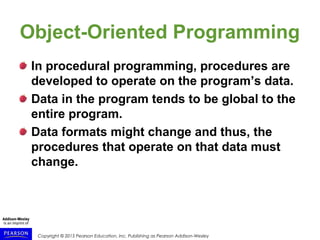 Copyright © 2015 Pearson Education, Inc. Publishing as Pearson Addison-Wesley
Object-Oriented Programming
In procedural programming, procedures are
developed to operate on the program’s data.
Data in the program tends to be global to the
entire program.
Data formats might change and thus, the
procedures that operate on that data must
change.
 