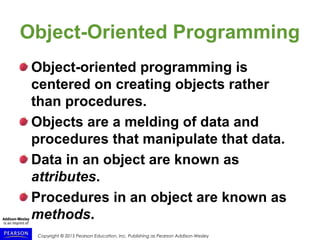 Copyright © 2015 Pearson Education, Inc. Publishing as Pearson Addison-Wesley
Object-Oriented Programming
Object-oriented programming is
centered on creating objects rather
than procedures.
Objects are a melding of data and
procedures that manipulate that data.
Data in an object are known as
attributes.
Procedures in an object are known as
methods.
 
