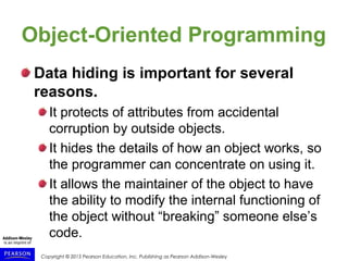 Copyright © 2015 Pearson Education, Inc. Publishing as Pearson Addison-Wesley
Object-Oriented Programming
Data hiding is important for several
reasons.
It protects of attributes from accidental
corruption by outside objects.
It hides the details of how an object works, so
the programmer can concentrate on using it.
It allows the maintainer of the object to have
the ability to modify the internal functioning of
the object without “breaking” someone else’s
code.
 