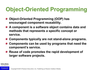 Copyright © 2015 Pearson Education, Inc. Publishing as Pearson Addison-Wesley
Object-Oriented Programming
Object-Oriented Programming (OOP) has
encouraged component reusability.
A component is a software object contains data and
methods that represents a specific concept or
service.
Components typically are not stand-alone programs.
Components can be used by programs that need the
component’s service.
Reuse of code promotes the rapid development of
larger software projects.
 