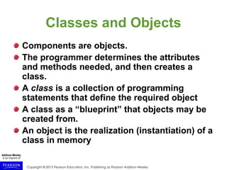 Copyright © 2015 Pearson Education, Inc. Publishing as Pearson Addison-Wesley
Classes and Objects
Components are objects.
The programmer determines the attributes
and methods needed, and then creates a
class.
A class is a collection of programming
statements that define the required object
A class as a “blueprint” that objects may be
created from.
An object is the realization (instantiation) of a
class in memory
 