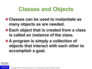Copyright © 2015 Pearson Education, Inc. Publishing as Pearson Addison-Wesley
Classes and Objects
Classes can be used to instantiate as
many objects as are needed.
Each object that is created from a class
is called an instance of the class.
A program is simply a collection of
objects that interact with each other to
accomplish a goal.
 
