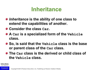 Copyright © 2015 Pearson Education, Inc. Publishing as Pearson Addison-Wesley
Inheritance
Inheritance is the ability of one class to
extend the capabilities of another.
Consider the class Car.
A Car is a specialized form of the Vehicle
class.
So, is said that the Vehicle class is the base
or parent class of the Car class.
The Car class is the derived or child class of
the Vehicle class.
 