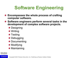 Copyright © 2015 Pearson Education, Inc. Publishing as Pearson Addison-Wesley
Software Engineering
Encompasses the whole process of crafting
computer software.
Software engineers perform several tasks in the
development of complex software projects.
Designing
Writing
Testing
Debugging
Documenting
Modifying
Maintaining
 