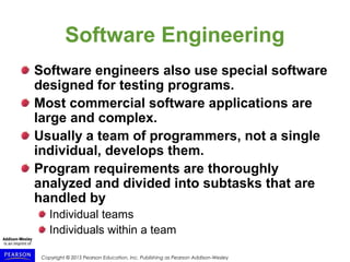 Copyright © 2015 Pearson Education, Inc. Publishing as Pearson Addison-Wesley
Software Engineering
Software engineers also use special software
designed for testing programs.
Most commercial software applications are
large and complex.
Usually a team of programmers, not a single
individual, develops them.
Program requirements are thoroughly
analyzed and divided into subtasks that are
handled by
Individual teams
Individuals within a team
 