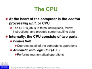 Copyright © 2015 Pearson Education, Inc. Publishing as Pearson Addison-Wesley
The CPU
At the heart of the computer is the central
processing unit, or CPU
The CPU’s job is to fetch instructions, follow
instructions, and produce some resulting data
Internally, the CPU consists of two parts:
Control Unit
Coordinates all of the computer’s operations
Arithmetic and Logic Unit (ALU)
Performs mathematical operations
 
