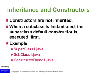Copyright © 2015 Pearson Education, Inc. Publishing as Pearson Addison-Wesley
Inheritance and Constructors
Constructors are not inherited.
When a subclass is instantiated, the
superclass default constructor is
executed first.
Example:
SuperClass1.java
SubClass1.java
ConstructorDemo1.java
 