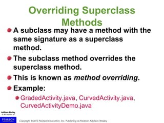 Copyright © 2015 Pearson Education, Inc. Publishing as Pearson Addison-Wesley
Overriding Superclass
Methods
A subclass may have a method with the
same signature as a superclass
method.
The subclass method overrides the
superclass method.
This is known as method overriding.
Example:
GradedActivity.java, CurvedActivity.java,
CurvedActivityDemo.java
 